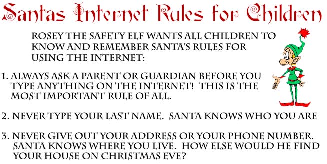 Santa's Internet Rules For Children  Always ask a parent or guardian before you type anything on the internet!  This is the most important Rule of all.  Never type your last name.  Santa knows who you are.  Never give out your address.  Santa knows where you live.